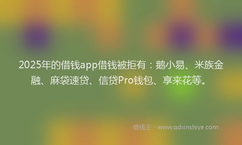 2025年的借钱app借钱被拒有：鹅小易、米族金融、麻袋速贷、信贷Pro钱包、享来花等。