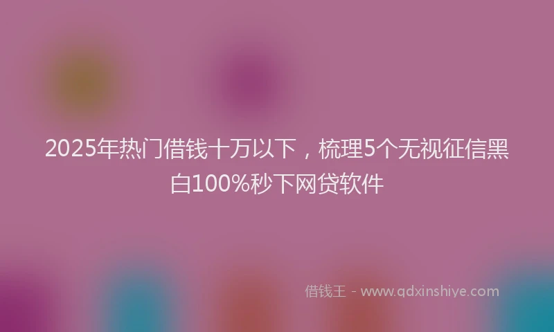 2025年热门借钱十万以下，梳理5个无视征信黑白100%秒下网贷软件