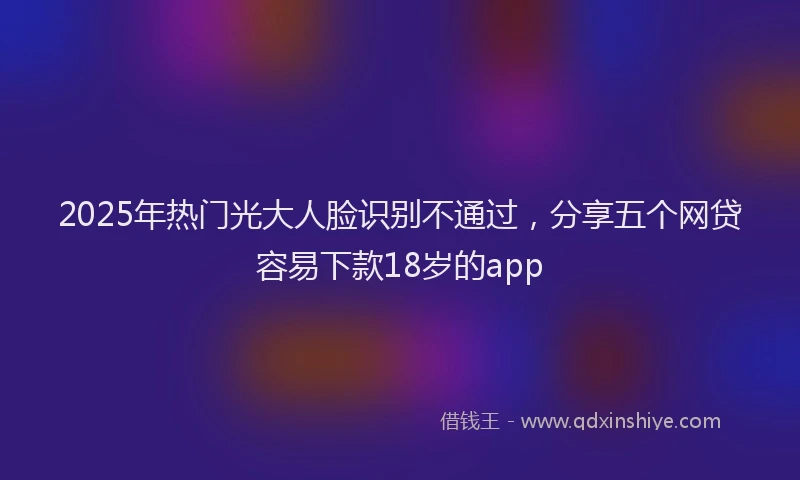 2025年热门光大人脸识别不通过，分享五个网贷容易下款18岁的app