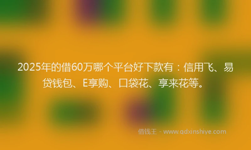 2025年的借60万哪个平台好下款有：信用飞、易贷钱包、E享购、口袋花、享来花等。