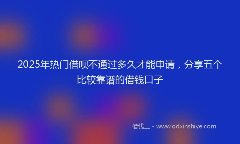 2025年热门借呗不通过多久才能申请，分享五个比较靠谱的借钱口子