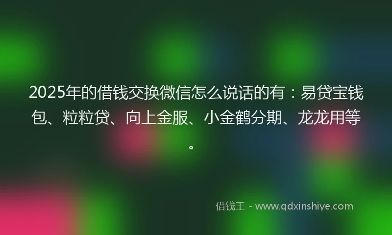 2025年的借钱交换微信怎么说话的有：易贷宝钱包、粒粒贷、向上金服、小金鹤分期、龙龙用等。