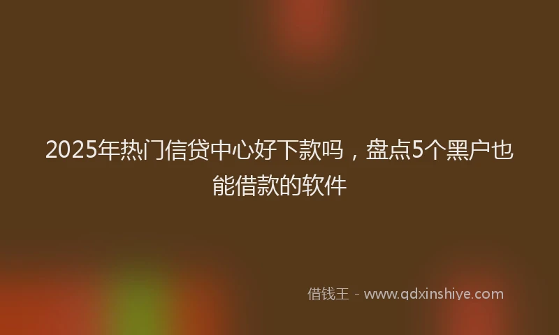 2025年热门信贷中心好下款吗，盘点5个黑户也能借款的软件