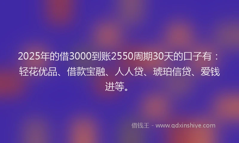 2025年的借3000到账2550周期30天的口子有：轻花优品、借款宝融、人人贷、琥珀信贷、爱钱进等。