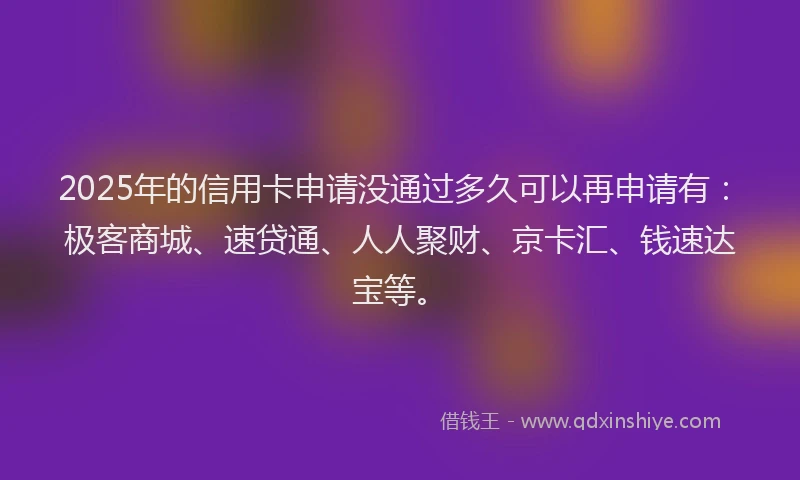 2025年的信用卡申请没通过多久可以再申请有：极客商城、速贷通、人人聚财、京卡汇、钱速达宝等。