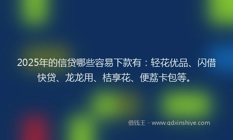 2025年的信贷哪些容易下款有：轻花优品、闪借快贷、龙龙用、桔享花、便荔卡包等。