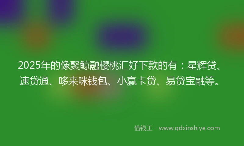 2025年的像聚鲸融樱桃汇好下款的有：星辉贷、速贷通、哆来咪钱包、小赢卡贷、易贷宝融等。