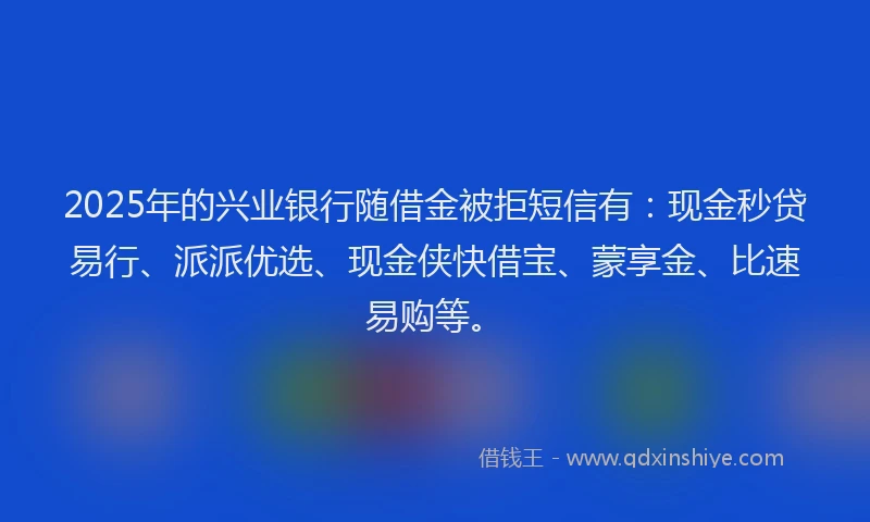 2025年的兴业银行随借金被拒短信有：现金秒贷易行、派派优选、现金侠快借宝、蒙享金、比速易购等。