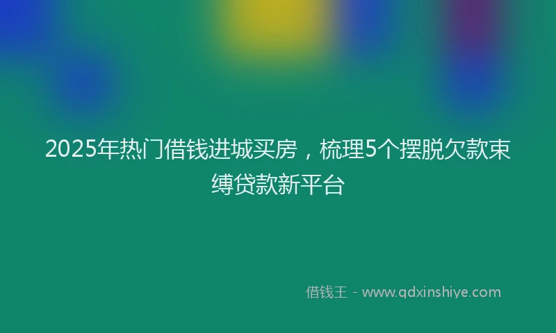 2025年热门借钱进城买房，梳理5个摆脱欠款束缚贷款新平台