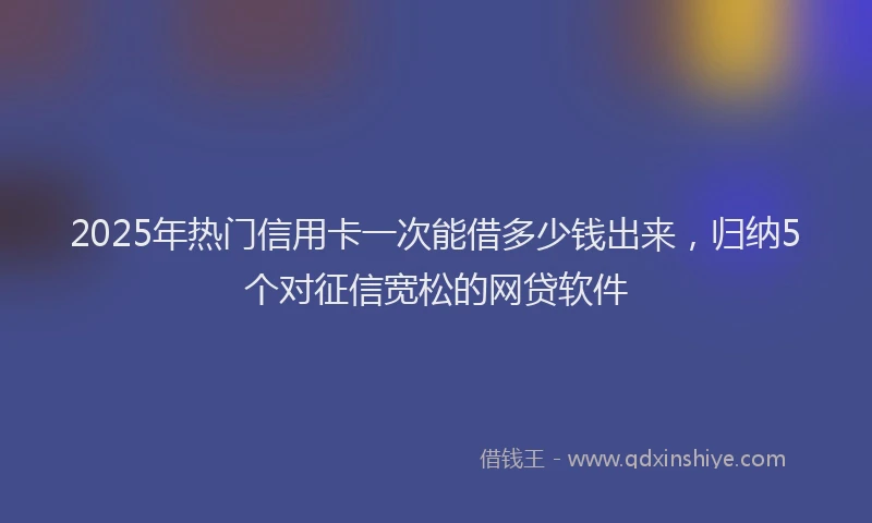 2025年热门信用卡一次能借多少钱出来，归纳5个对征信宽松的网贷软件