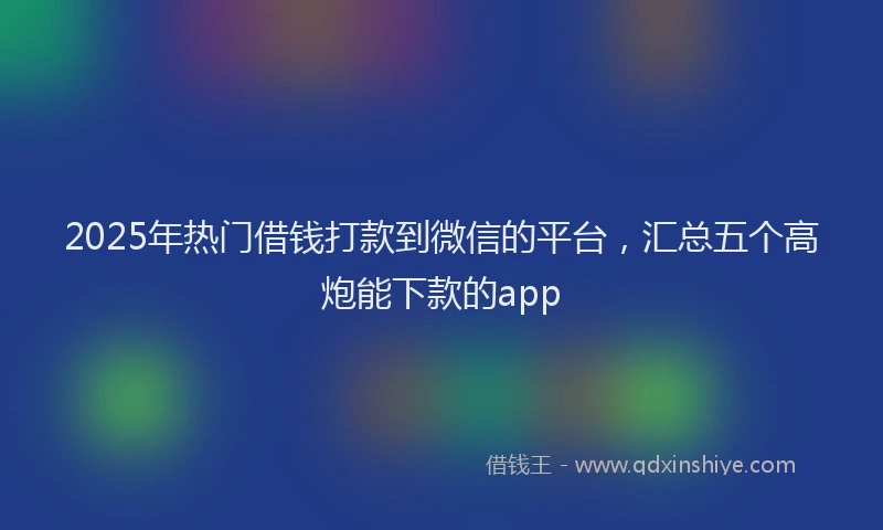 2025年热门借钱打款到微信的平台，汇总五个高炮能下款的app