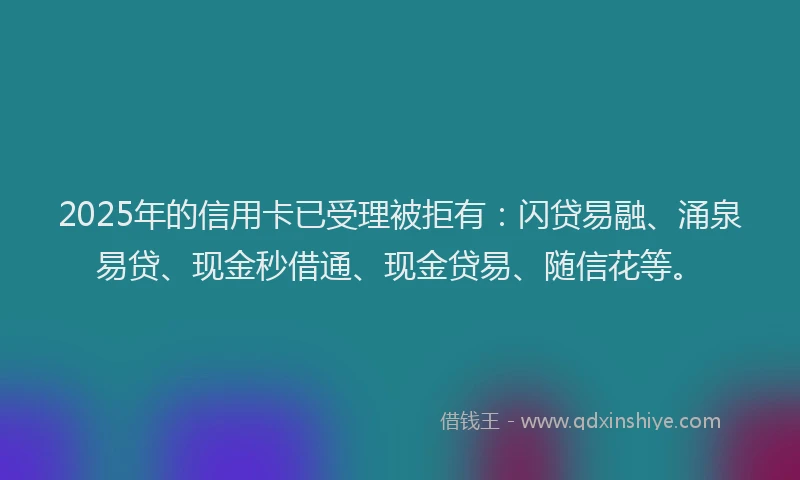 2025年的信用卡已受理被拒有：闪贷易融、涌泉易贷、现金秒借通、现金贷易、随信花等。