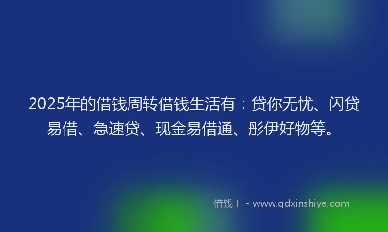 2025年的借钱周转借钱生活有：贷你无忧、闪贷易借、急速贷、现金易借通、彤伊好物等。