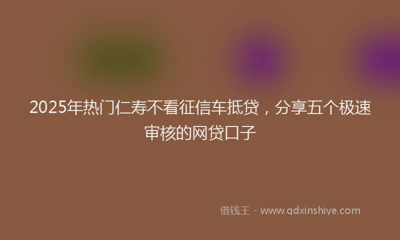 2025年热门仁寿不看征信车抵贷，分享五个极速审核的网贷口子