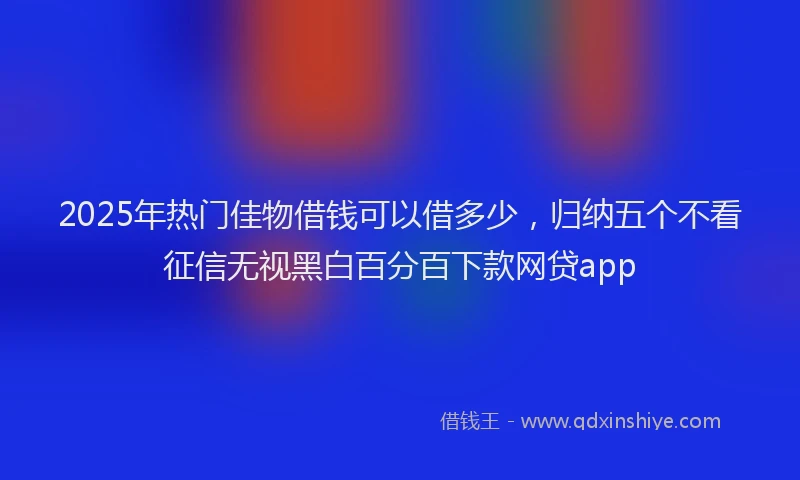 2025年热门佳物借钱可以借多少，归纳五个不看征信无视黑白百分百下款网贷app