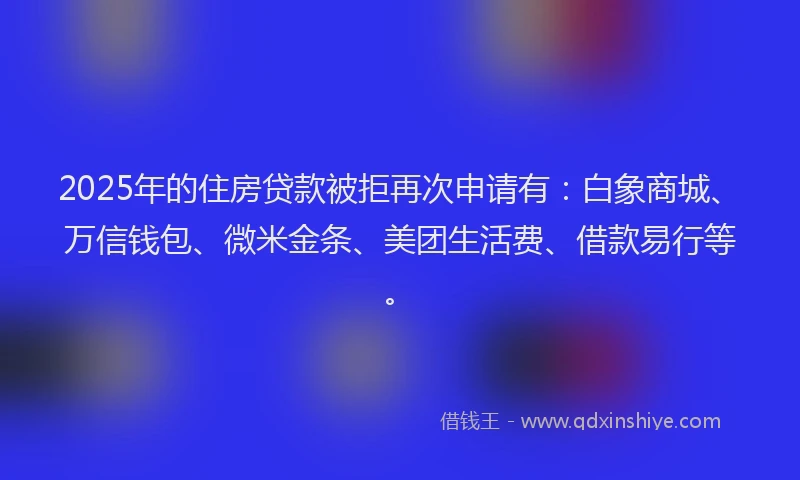 2025年的住房贷款被拒再次申请有：白象商城、万信钱包、微米金条、美团生活费、借款易行等。