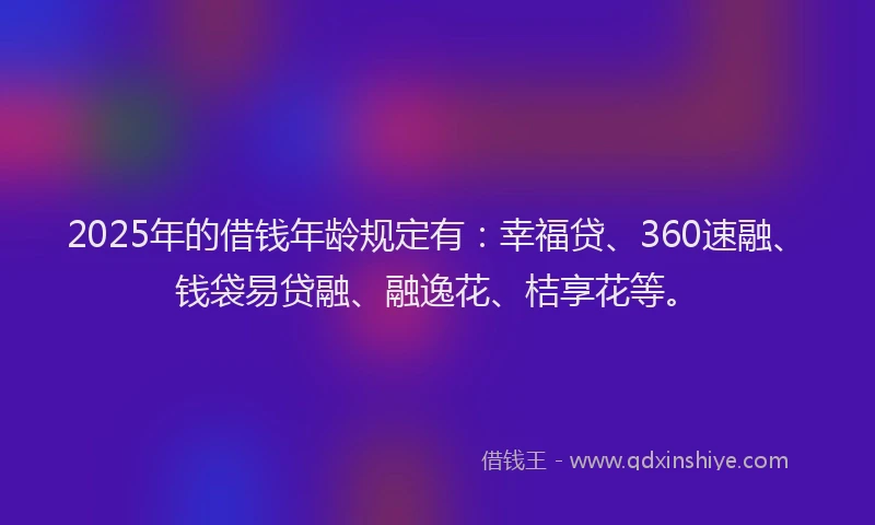 2025年的借钱年龄规定有：幸福贷、360速融、钱袋易贷融、融逸花、桔享花等。