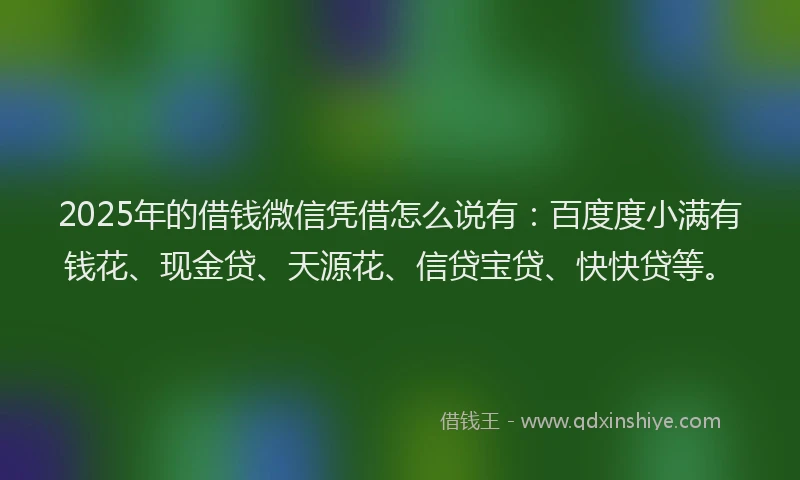 2025年的借钱微信凭借怎么说有：百度度小满有钱花、现金贷、天源花、信贷宝贷、快快贷等。