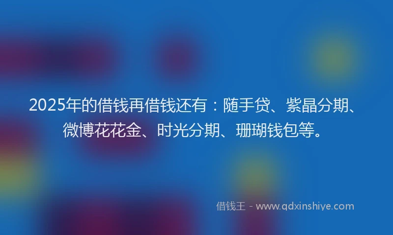 2025年的借钱再借钱还有：随手贷、紫晶分期、微博花花金、时光分期、珊瑚钱包等。