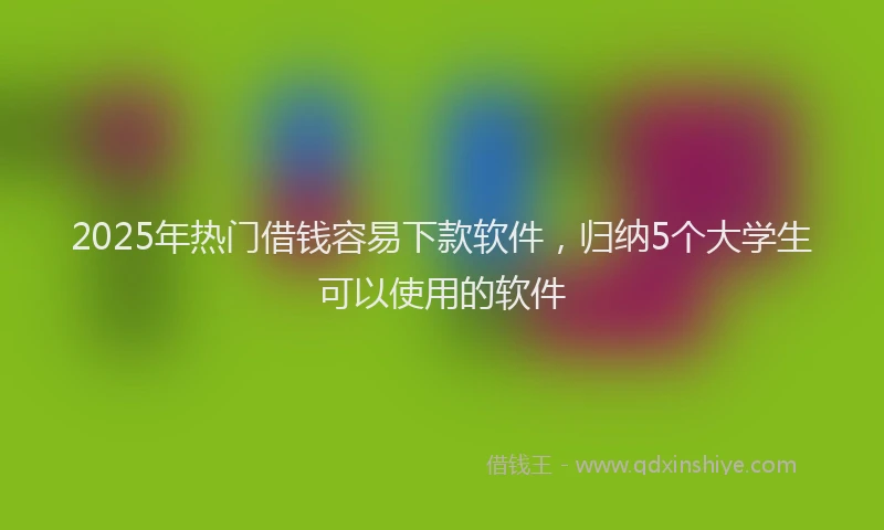 2025年热门借钱容易下款软件，归纳5个大学生可以使用的软件