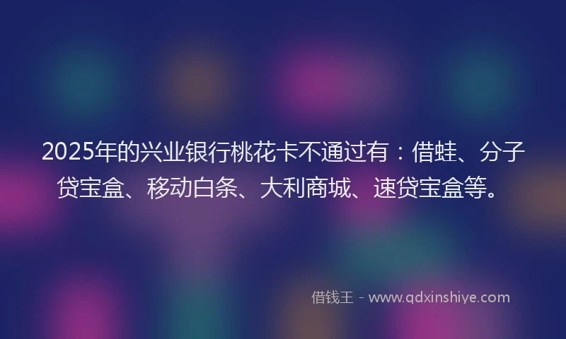 2025年的兴业银行桃花卡不通过有：借蛙、分子贷宝盒、移动白条、大利商城、速贷宝盒等。