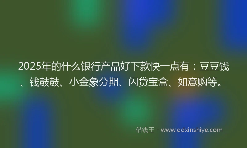 2025年的什么银行产品好下款快一点有：豆豆钱、钱鼓鼓、小金象分期、闪贷宝盒、如意购等。