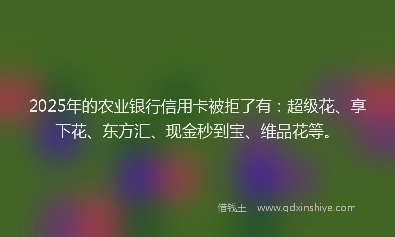 2025年的农业银行信用卡被拒了有：超级花、享下花、东方汇、现金秒到宝、维品花等。