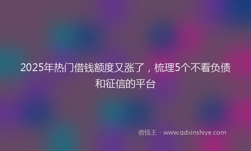 2025年热门借钱额度又涨了，梳理5个不看负债和征信的平台