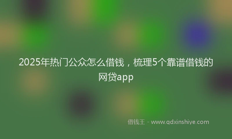2025年热门公众怎么借钱，梳理5个靠谱借钱的网贷app