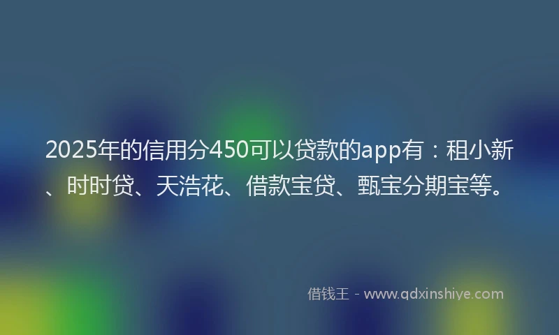 2025年的信用分450可以贷款的app有：租小新、时时贷、天浩花、借款宝贷、甄宝分期宝等。
