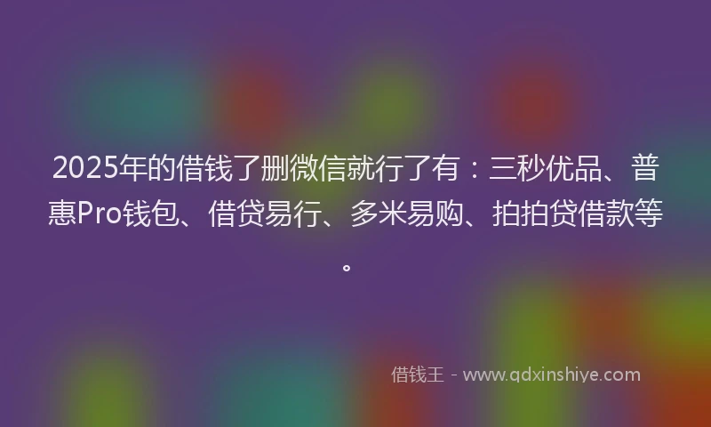 2025年的借钱了删微信就行了有：三秒优品、普惠Pro钱包、借贷易行、多米易购、拍拍贷借款等。