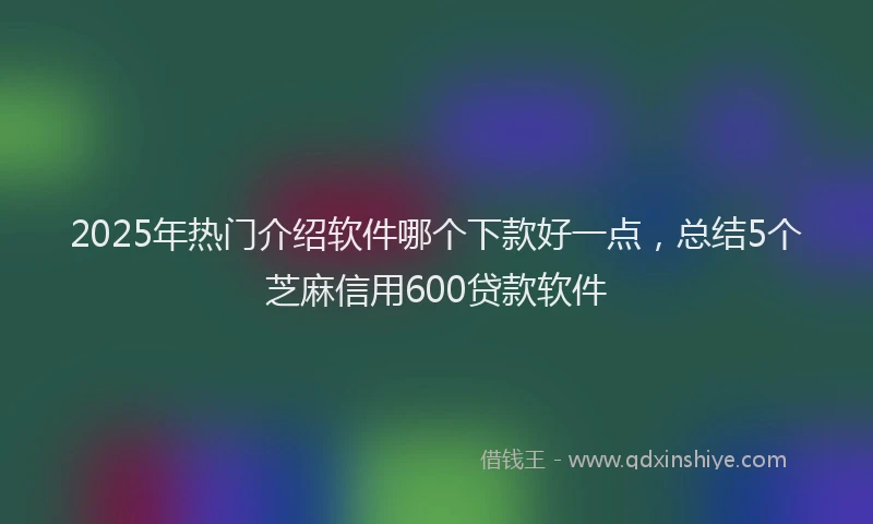 2025年热门介绍软件哪个下款好一点，总结5个芝麻信用600贷款软件