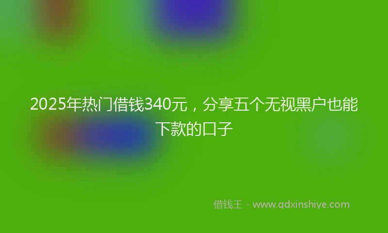 2025年热门借钱340元，分享五个无视黑户也能下款的口子