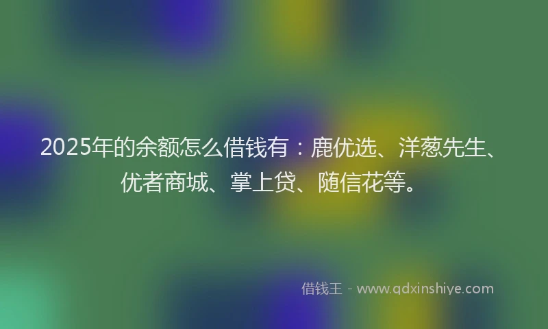 2025年的余额怎么借钱有：鹿优选、洋葱先生、优者商城、掌上贷、随信花等。