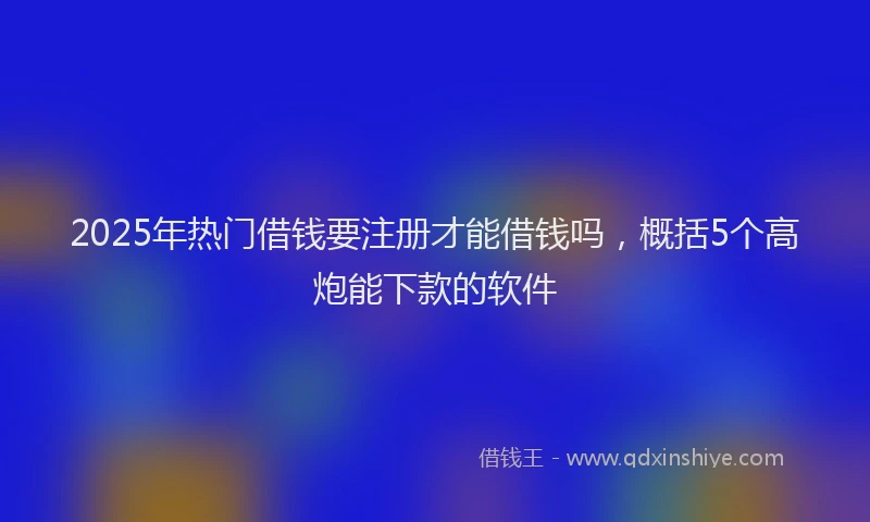 2025年热门借钱要注册才能借钱吗，概括5个高炮能下款的软件