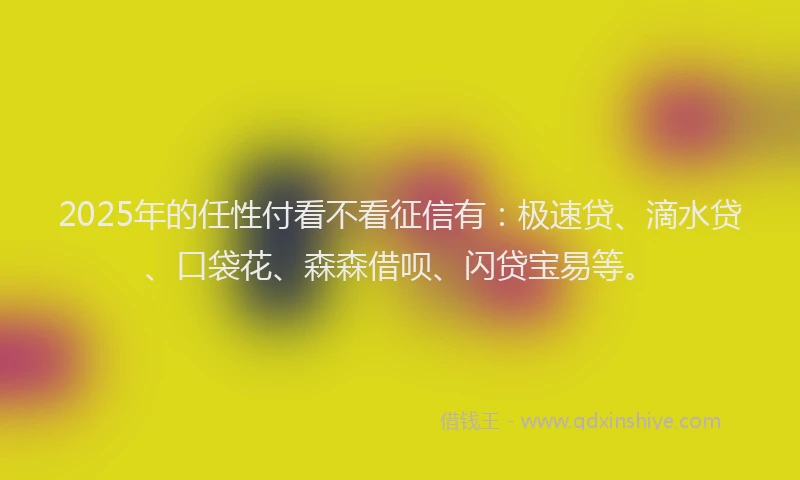 2025年的任性付看不看征信有：极速贷、滴水贷、口袋花、森森借呗、闪贷宝易等。