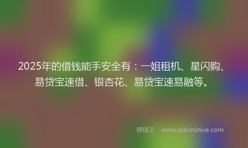 2025年的借钱能手安全有：一姐租机、星闪购、易贷宝速借、银杏花、易贷宝速易融等。