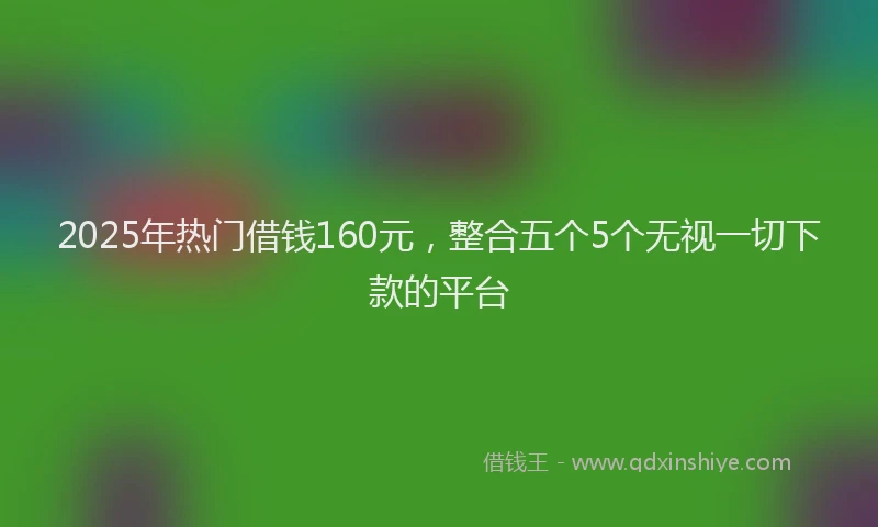 2025年热门借钱160元，整合五个5个无视一切下款的平台