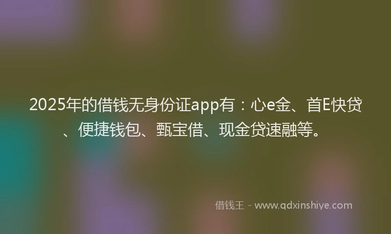 2025年的借钱无身份证app有：心e金、首E快贷、便捷钱包、甄宝借、现金贷速融等。
