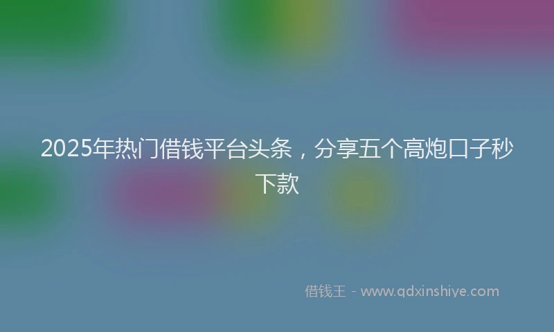 2025年热门借钱平台头条，分享五个高炮口子秒下款