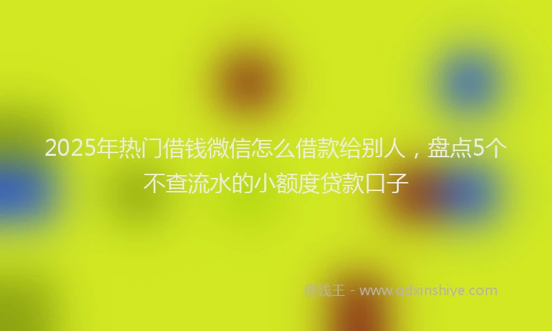 2025年热门借钱微信怎么借款给别人，盘点5个不查流水的小额度贷款口子