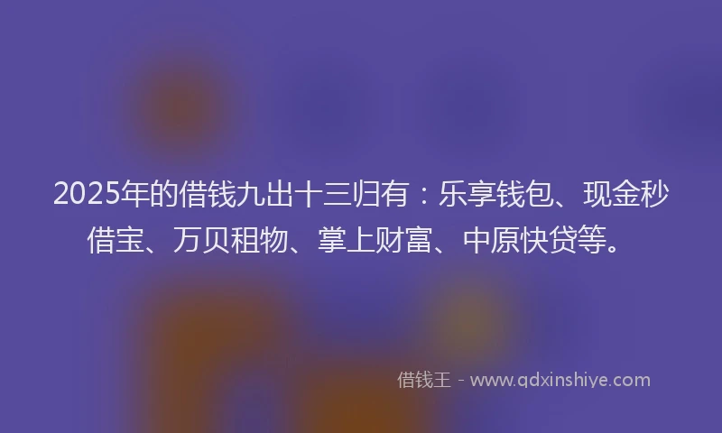 2025年的借钱九出十三归有：乐享钱包、现金秒借宝、万贝租物、掌上财富、中原快贷等。