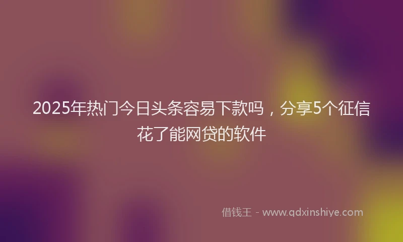 2025年热门今日头条容易下款吗，分享5个征信花了能网贷的软件