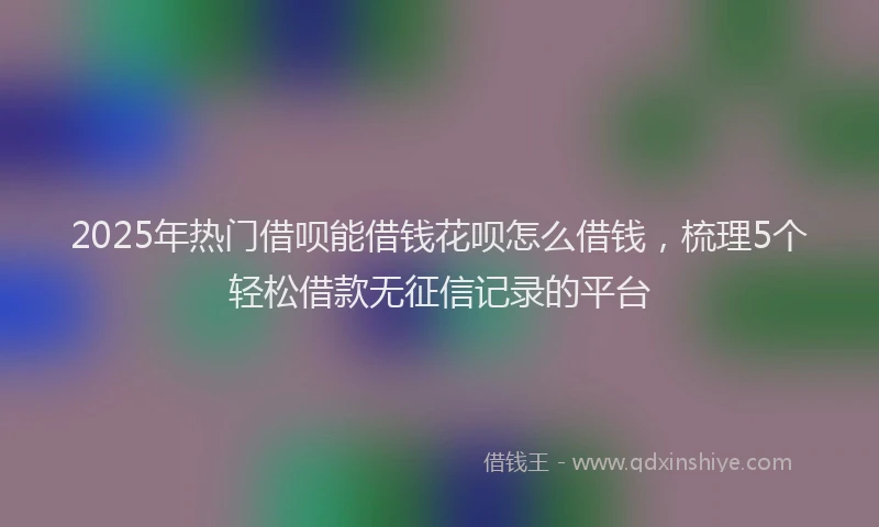 2025年热门借呗能借钱花呗怎么借钱，梳理5个轻松借款无征信记录的平台