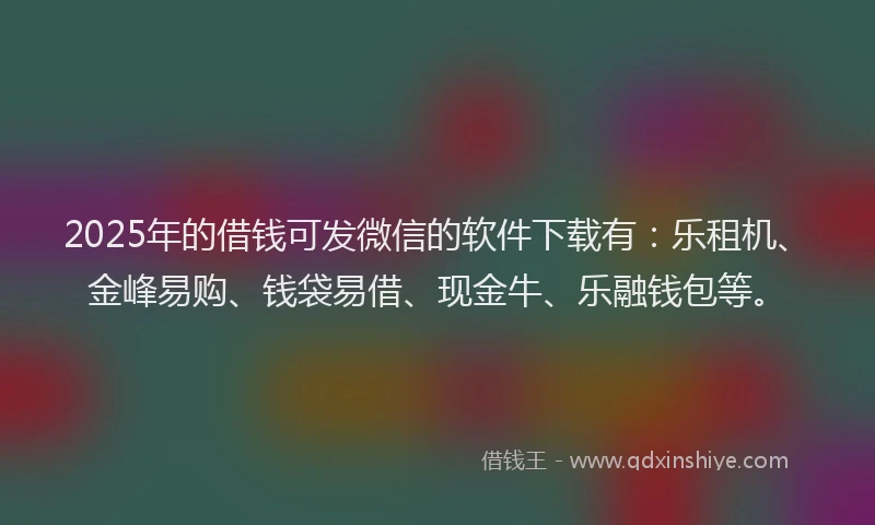 2025年的借钱可发微信的软件下载有：乐租机、金峰易购、钱袋易借、现金牛、乐融钱包等。