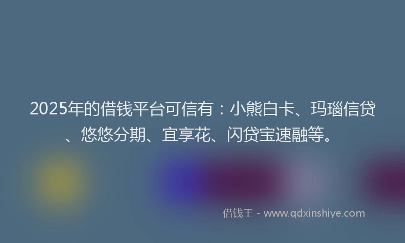 2025年的借钱平台可信有：小熊白卡、玛瑙信贷、悠悠分期、宜享花、闪贷宝速融等。