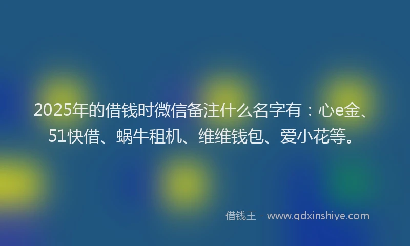 2025年的借钱时微信备注什么名字有：心e金、51快借、蜗牛租机、维维钱包、爱小花等。