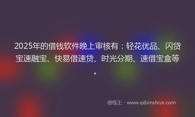 2025年的借钱软件晚上审核有：轻花优品、闪贷宝速融宝、快易借速贷、时光分期、速借宝盒等。