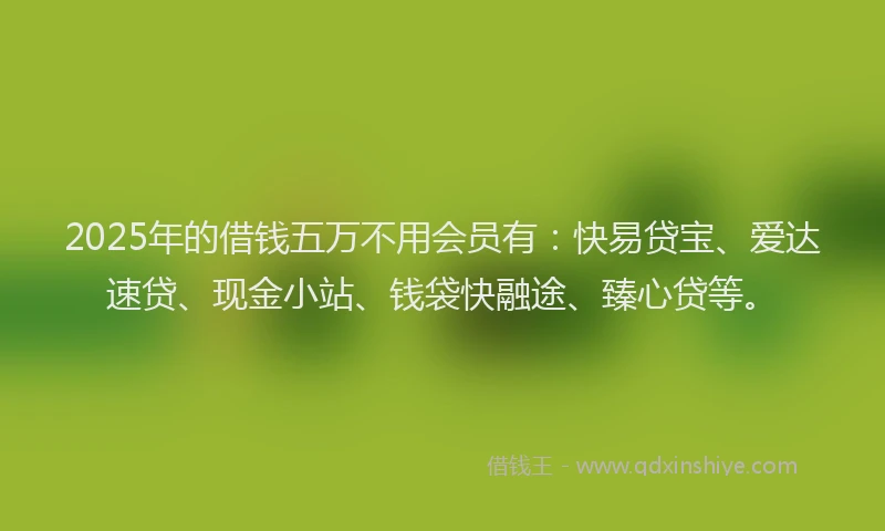 2025年的借钱五万不用会员有：快易贷宝、爱达速贷、现金小站、钱袋快融途、臻心贷等。