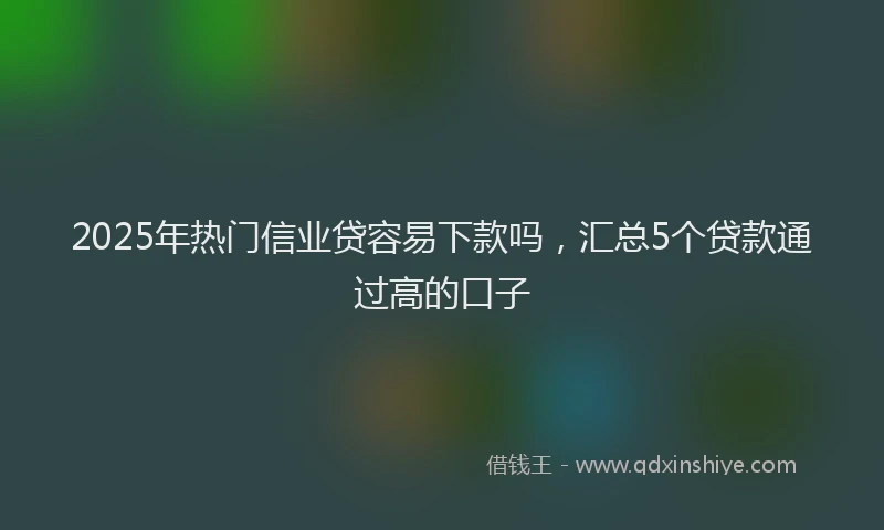 2025年热门信业贷容易下款吗，汇总5个贷款通过高的口子